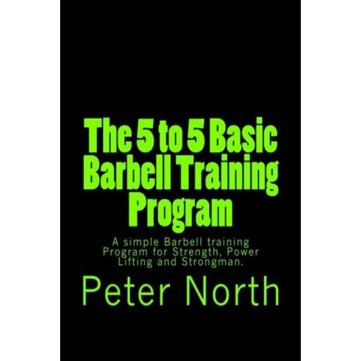 The 5 to 5 Basic Barbell Training Program: A simple Barbell training Program for Strength, Power Lifting and Strongman